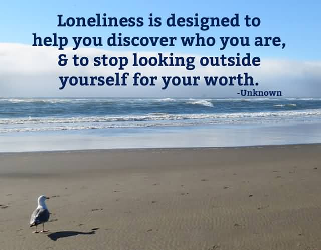 Loneliness is designed to help you discover who you are, and to stop looking outside yourself for your worth