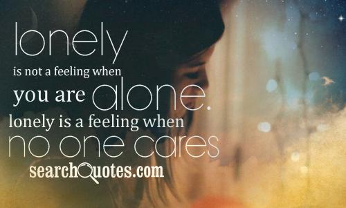 Lonely is not a feeling when you are alone. Lonely is a feeling when no one cares