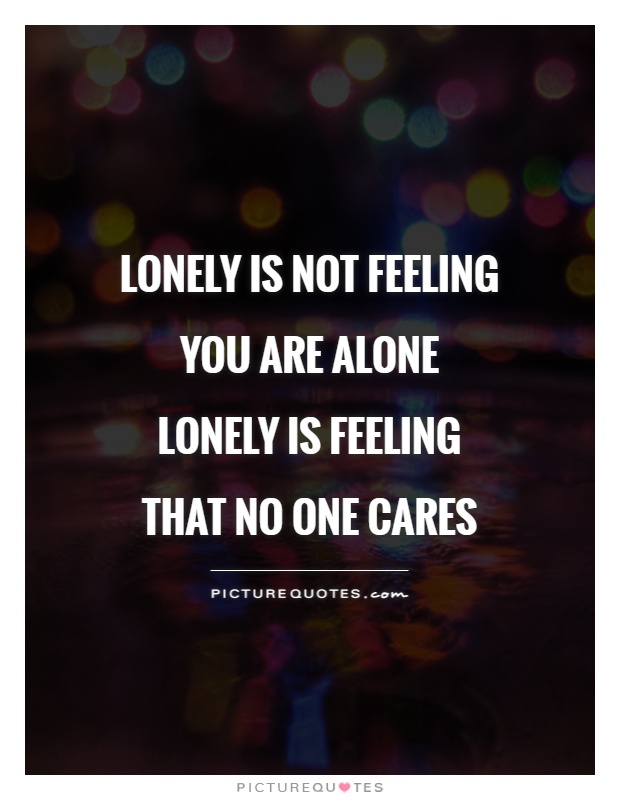 Lonely is not feeling you are alone lonely is feeling that no one cares
