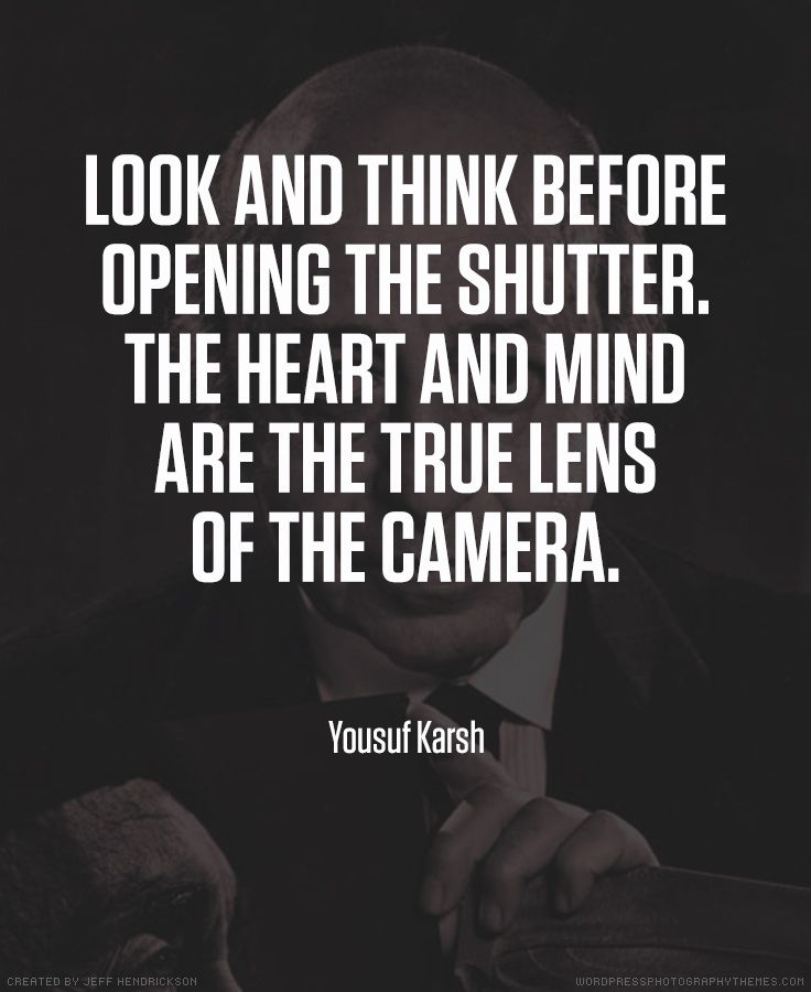 Look and think before opening the shutter. The heart and mind are the true lens of the camera. Yousuf Karsh