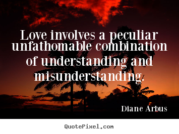 Love involves a peculiar unfathomable combination of understanding and misunderstanding. Diane Arbus