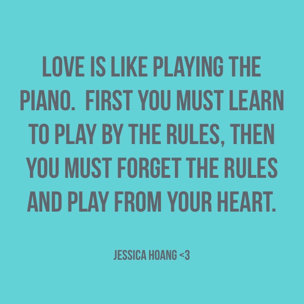 Love is like playing the piano First you must learn to play by the rules then you must forget the rules and play from your heart. Jessica Hoang