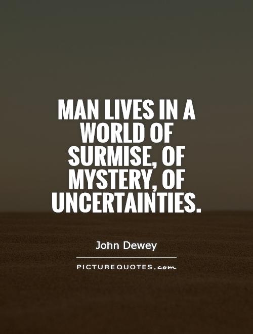 Man lives in a world of surmise, of mystery, of uncertainties. John Dewey