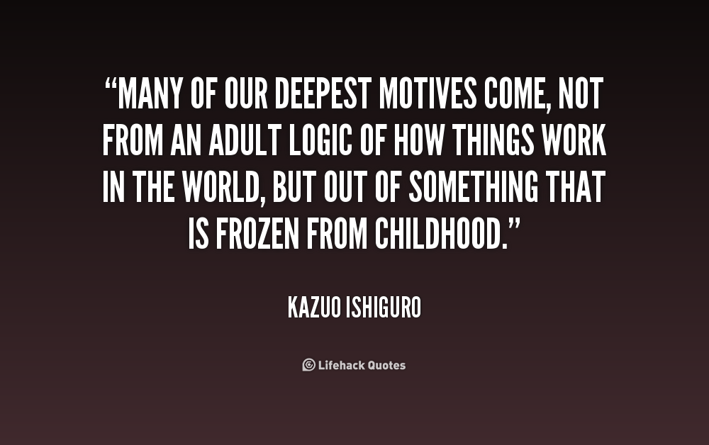 Many of our deepest motives come, not from an adult logic of how things work in the world, but out of something that is frozen from childhood. Kazuo Ishiguro
