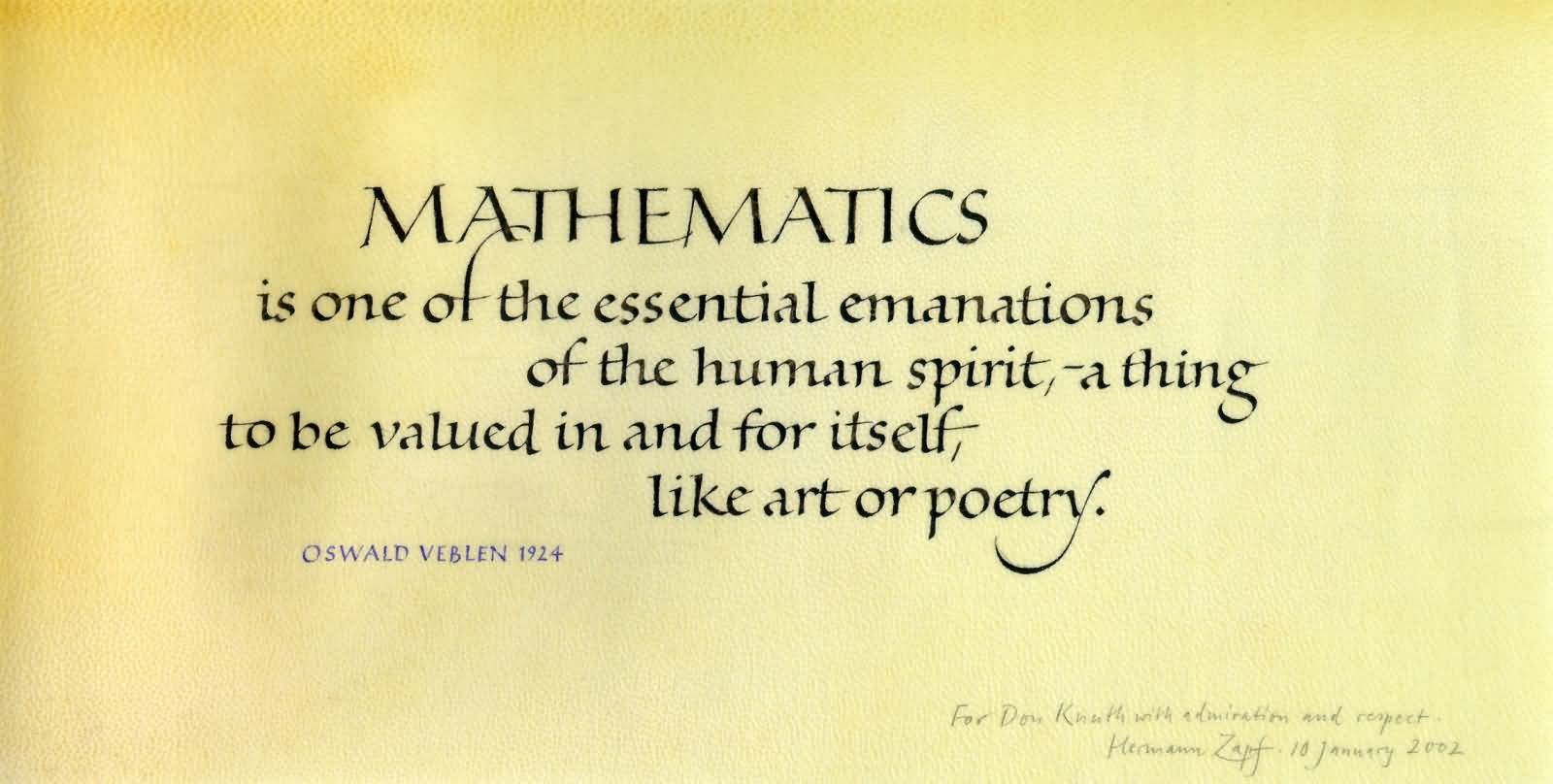 Mathematics is one of the essential emanations of the human spirit, a thing to be valued in and for itself, like art or poetry. Oswald Veblen