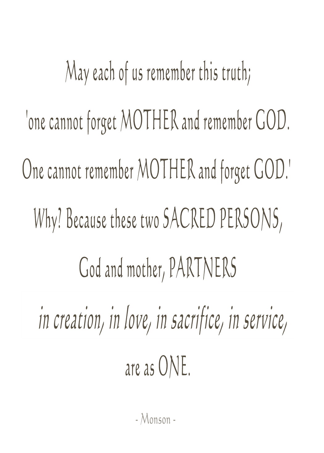 May each of us treasure this truth. One cannot forget mother and remember God. One cannot remember mother and forget God. Why1 Because these two sacred ... Monson