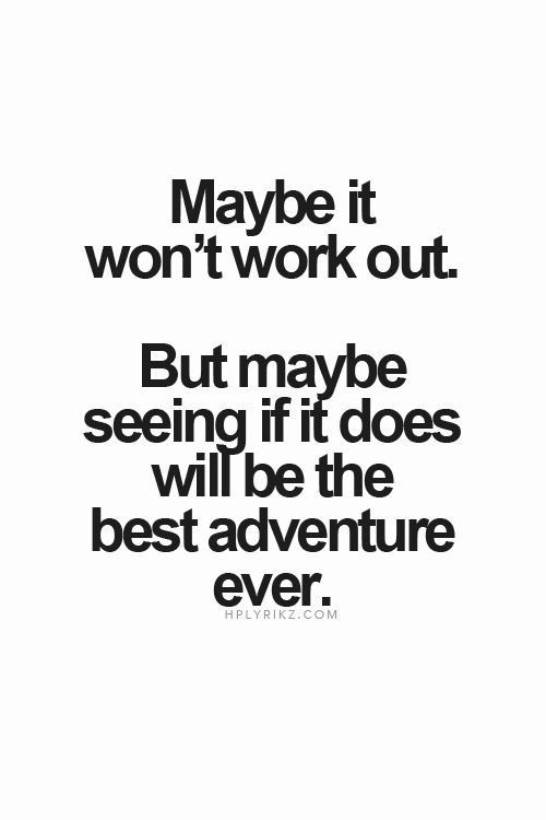 Maybe it wont work out. But maybe seeing if it does will be the best adventure ever