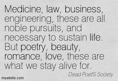 Medicine, law, business, engineering, these are noble pursuits and necessary to sustain life. But poetry, beauty, romance, love, these are what we stay alive …