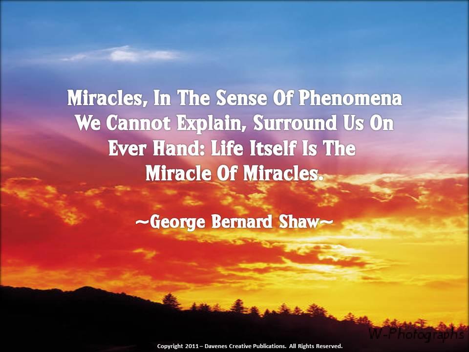 Miracles, in the sense of phenomena we cannot explain, surround us on every hand, life itself is the miracle of miracles. George Bernard Shaw