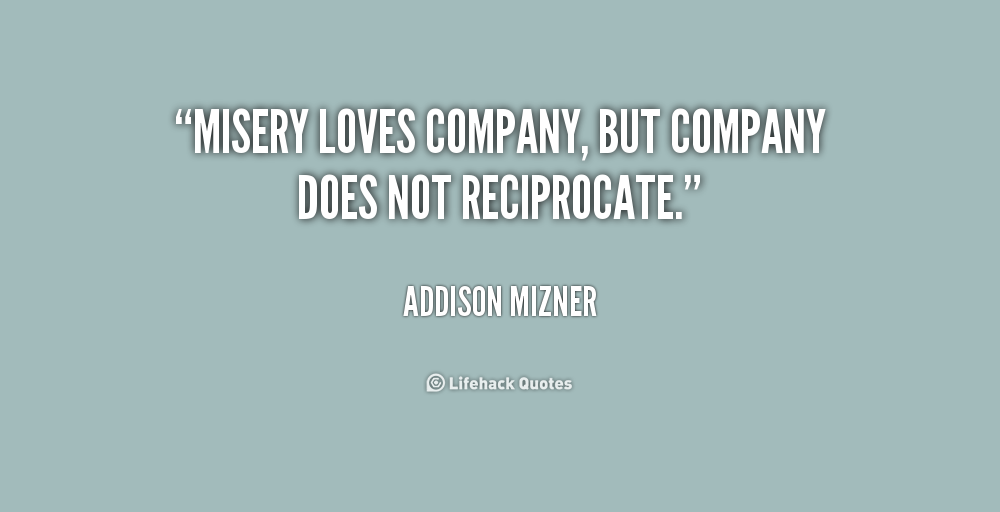 Misery loves company, but company does not reciprocate. Addison Mizner