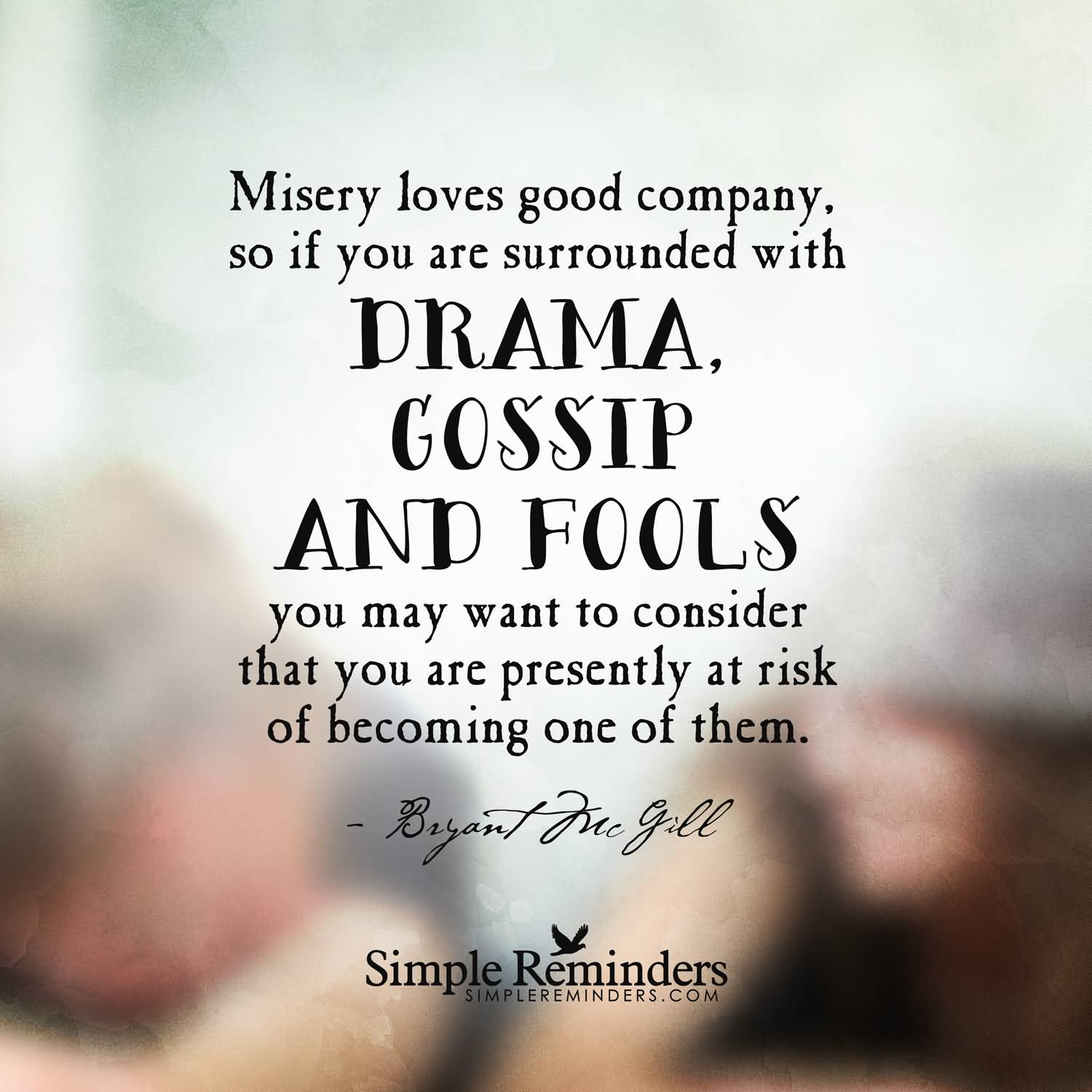 Misery loves good company, so if you are surrounded with drama, gossip and fools you may want to consider that you are presently at ... Bryant McGill
