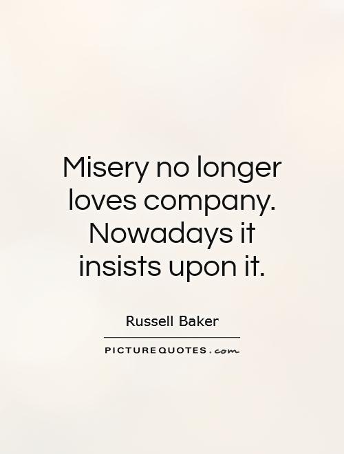 Misery no longer loves company. Nowadays it insists on it. Russell Baker