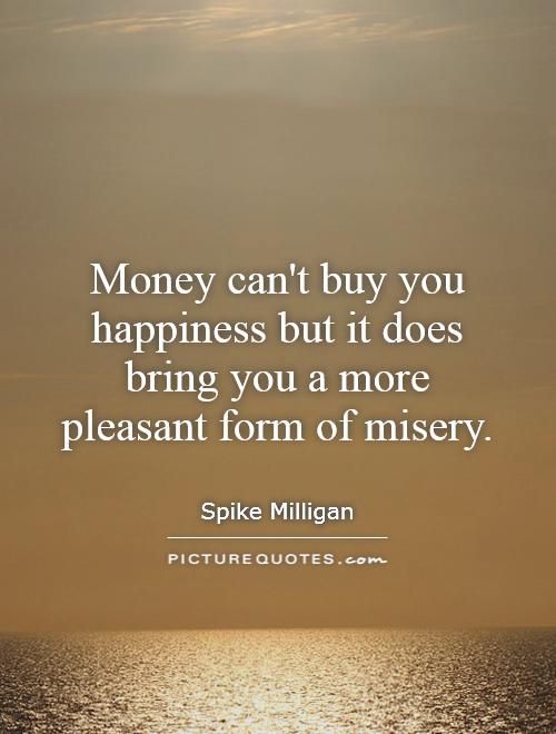 Money can’t buy you happiness but it does bring you a more pleasant form of misery. Spike Milligan