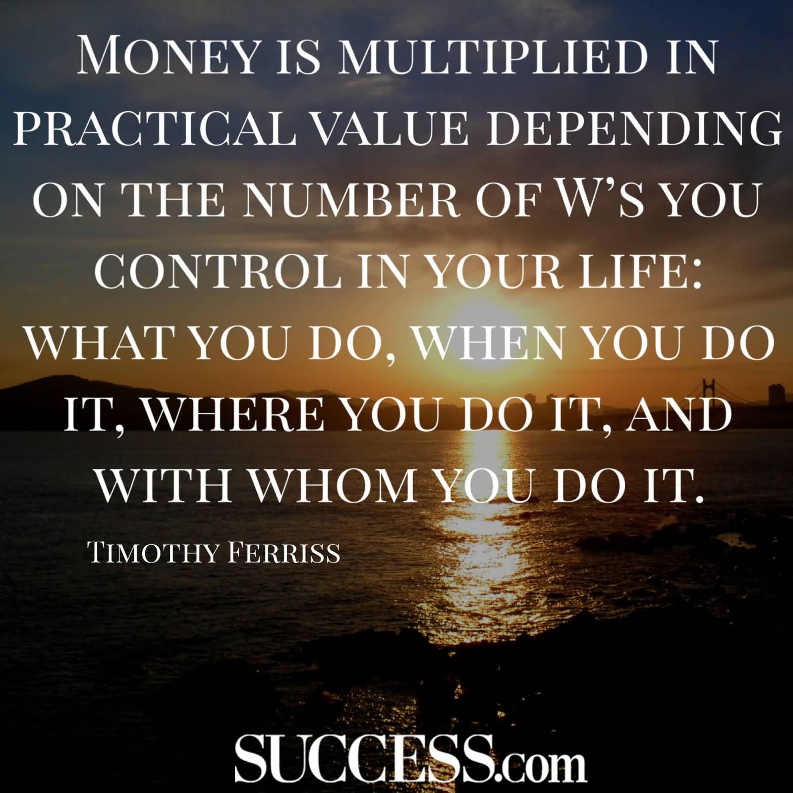 Money is multiplied in practical value depending on the number of W’s you control in your life what you do, when you do it, where you … Timothy Ferriss