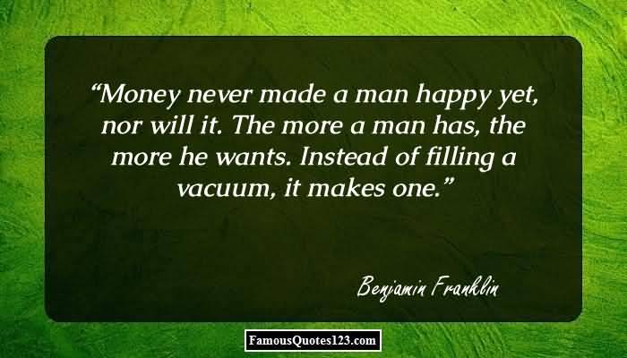 Money never made a man happy yet, nor will it. The more a man has, the more he wants. Instead of filling a … Benjamin Franklin
