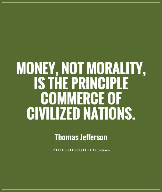 Money, not morality, is the principle commerce of civilized nations. Thomas Jefferson