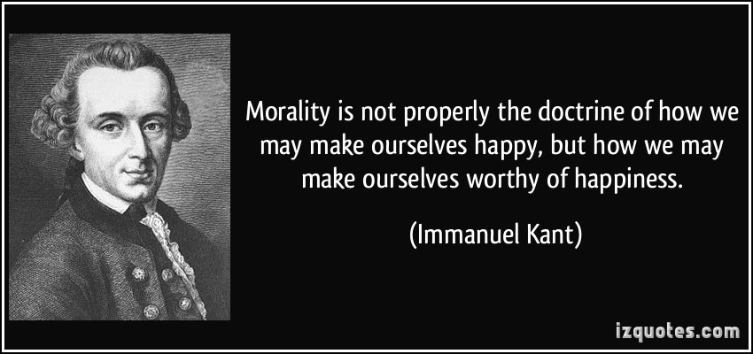 Morality is not properly the doctrine of how we may make ourselves happy, but how we may make ourselves worthy of happiness. Immanuel Kant