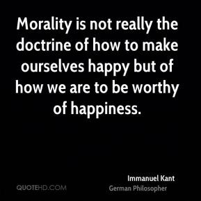 Morality is not the doctrine of how we may make ourselves happy, but how we may make ourselves worthy of happiness. Immanuel Kant