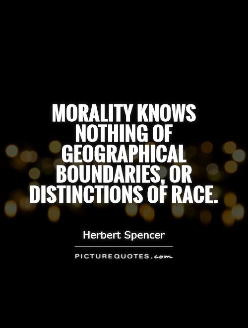 Morality knows nothing of geographical boundaries, or distinctions of race. Herbert Spencer