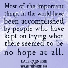 Most of the important things in the world have been accomplished by people who have kept on trying when there seemed to be no hope at all. Dale Carnegie