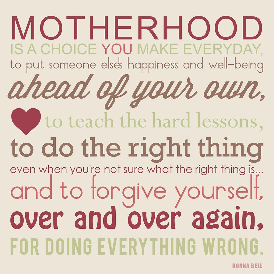 Motherhood is a choice you make everyday, to put someone else’s happiness and well-being ahead of your own, to teach the hard lessons, to do the right thing … Donna Bell