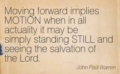 Moving forward implies MOTION when in all actuality it may be simply standing STILL and seeing the salvation of the Lord. John Paul Warren