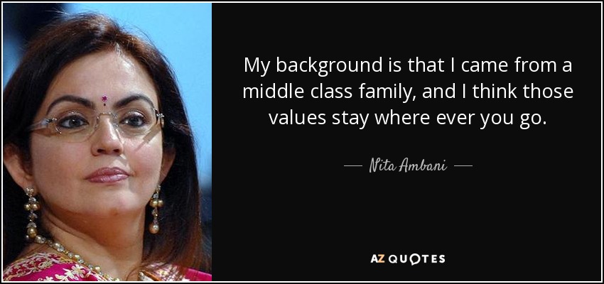 My background is that I came from a middle class family, and I think those values stay where ever you go. Nita Ambani