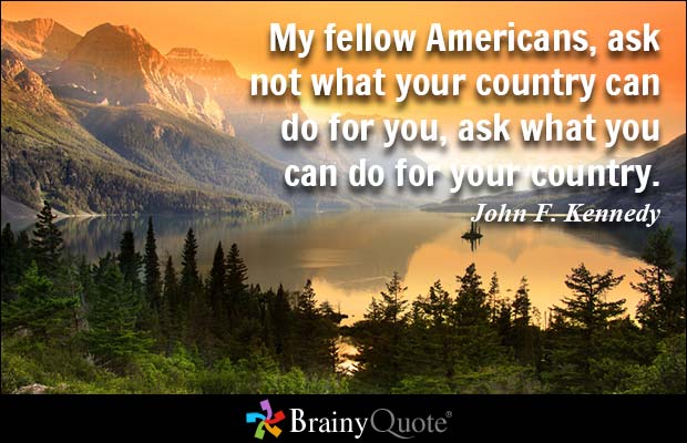 My fellow Americans, ask not what your country can do for you, ask what you can do for your country. John F. Kennedy