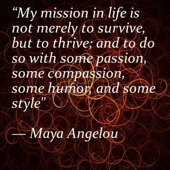 My mission in life is not merely to survive, but to thrive; and to do so with some passion, some compassion, some humor, and some style. Maya Angelou