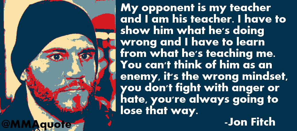 My opponent is my teacher and I am his teacher. I have to show him what he's doing wrong and I have to learn from what he's teaching me. You can't think of him ... Jon Fitch
