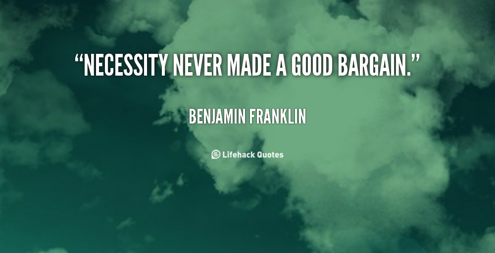 Necessity never made a good bargain. Benjamin Franklin