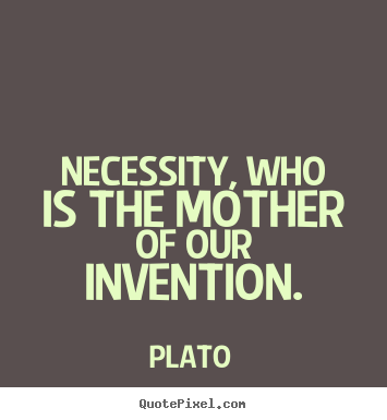 Necessity, who is the mother of invention. Plato