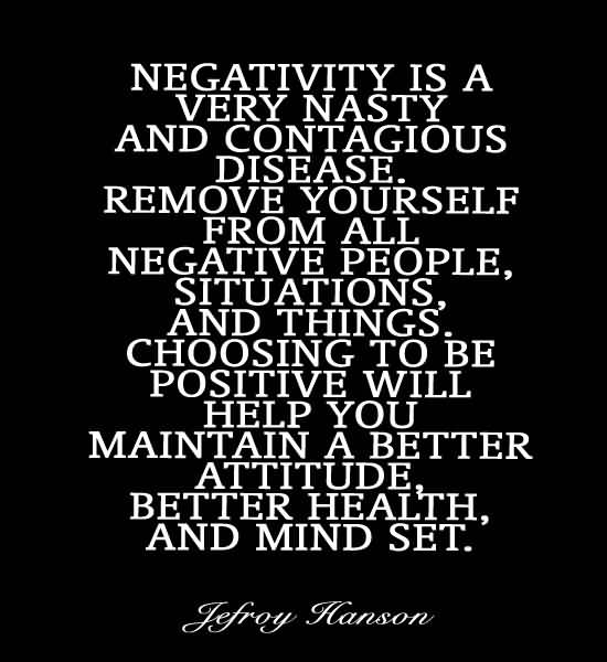 Negativity is a very nasty and contagious disease. Remove yourself from all negative people, situations, and things. Choosing to be positive will help you ... Jefroy Hanson