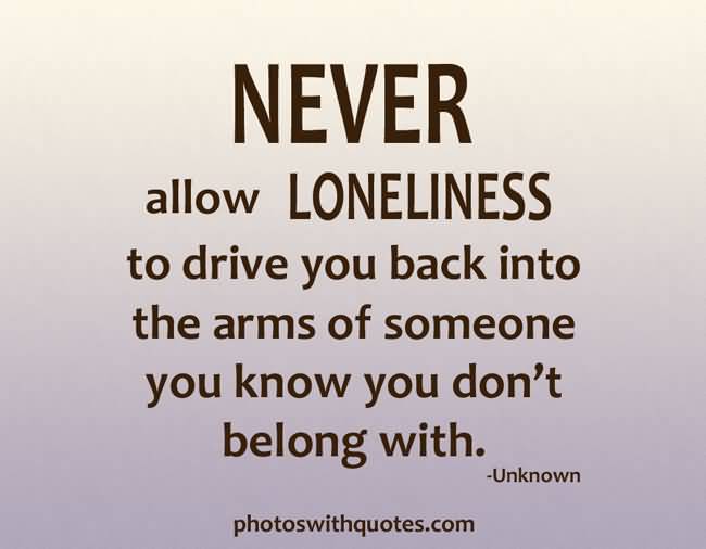 Never allow loneliness to drive you into the arms of someone you know you don’t belong with