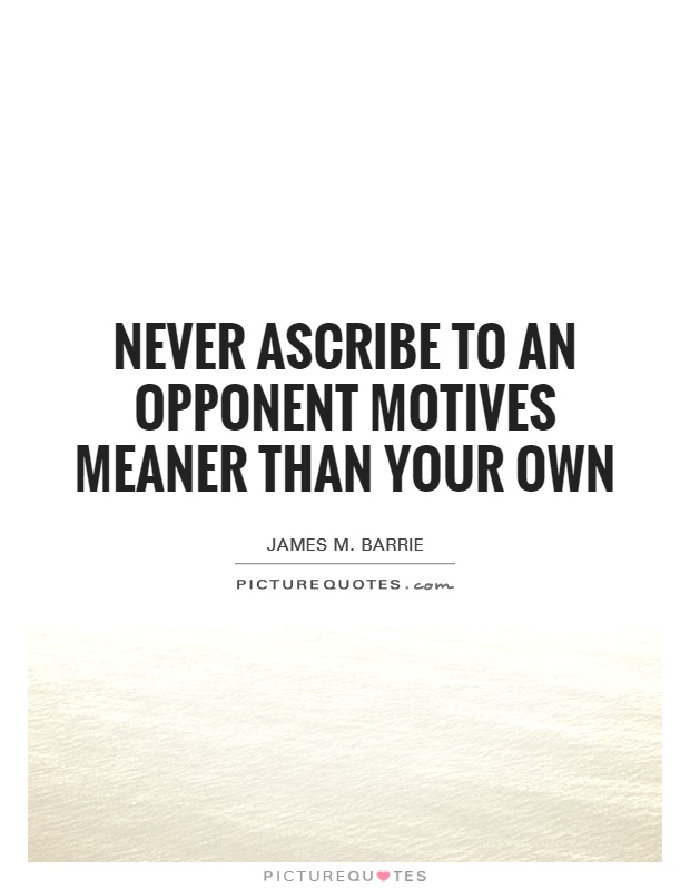 Never ascribe to an opponent motives meaner than your own. James M. Barrie