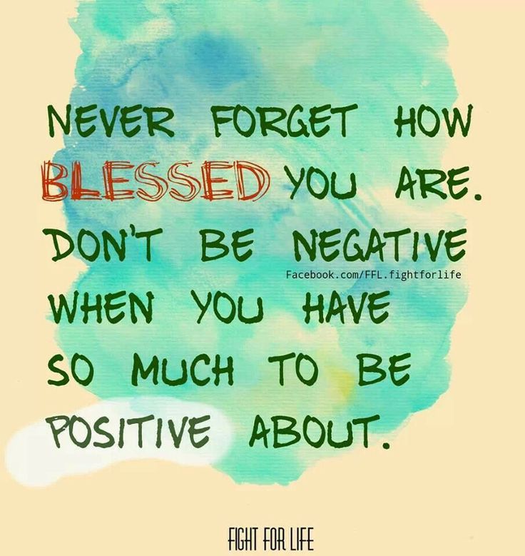Never forget how blessed you are. Don't be negative when you have so much to be positive about