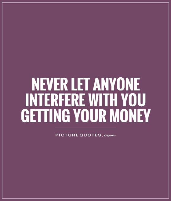 Never let anyone interfere with you getting your money