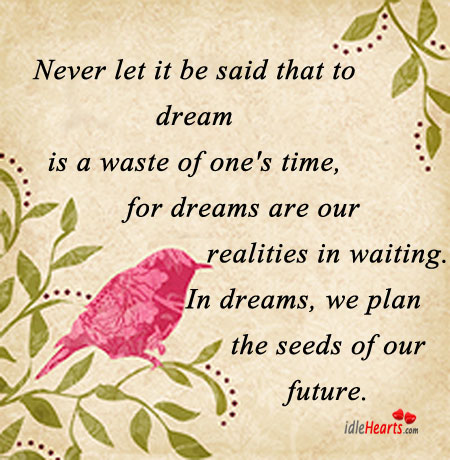 Never let it be said that to dream is a waste of one’s time, for dreams are our realities in waiting. In dreams, we plan the seeds of our future