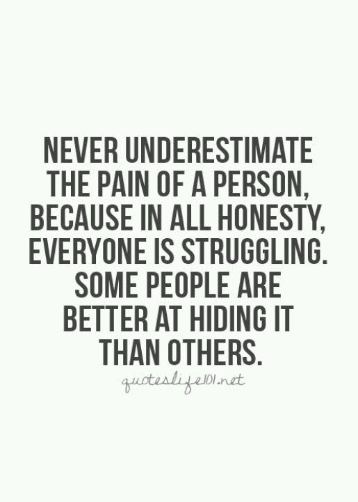 Never underestimate the pain of a person, because in all honesty, everyone is struggling. Some people are just better at hiding it than oth…