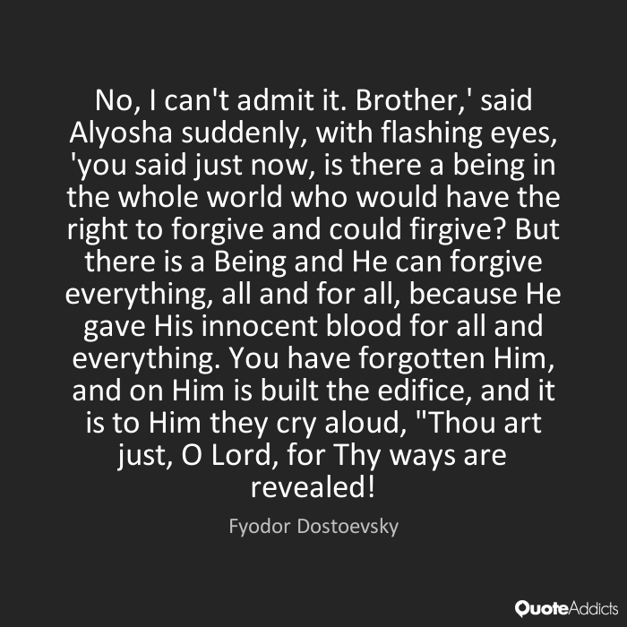 No, I can't admit it. Brother,' said Alyosha suddenly, with flashing eyes, 'you said just now, is there a being in the whole world who would have the right to forgive ... Fyodor Dostoevsky