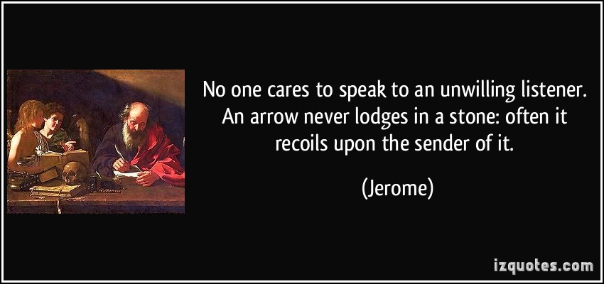 No one cares to speak to an unwilling listener. An arrow never lodges in a stone,often it recoils upon the sender of it. Jerome
