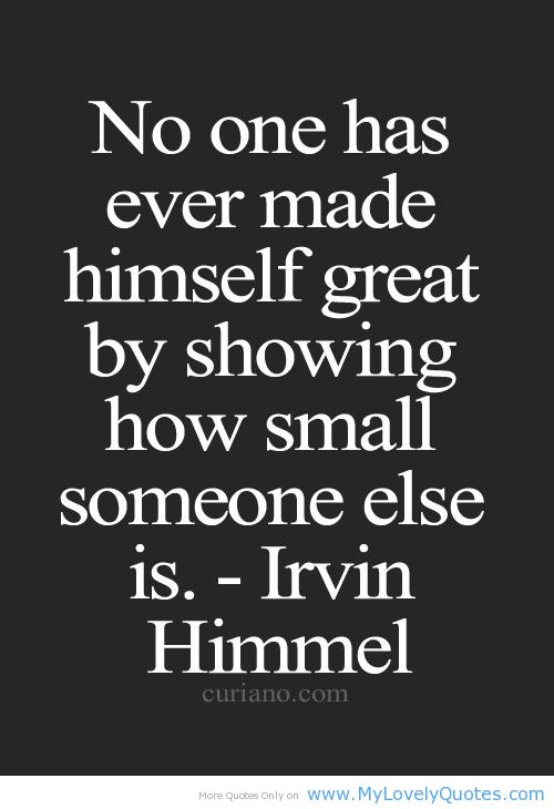 No one has ever made himself great by showing how small someone else. Irvin Himmel