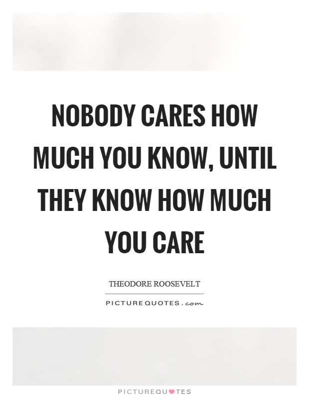 Nobody cares how much you know, until they know how much you care. Theodore Roosevelt
