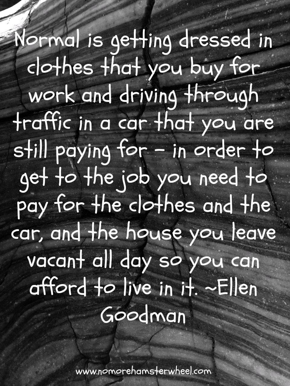 Normal is getting dressed in clothes that you buy for work and driving through traffic in a car that you are still paying for - in order to get to the job you need to pay ... Ellen Goodman