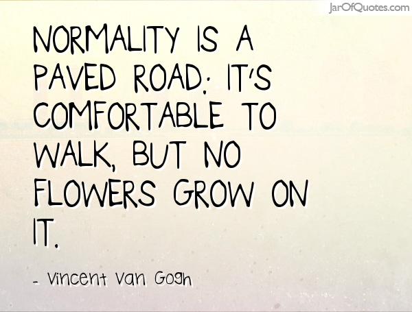 Normality is a paved road it’s comfortable to walk, but no flowers grow on it. Vincent Van Gogh