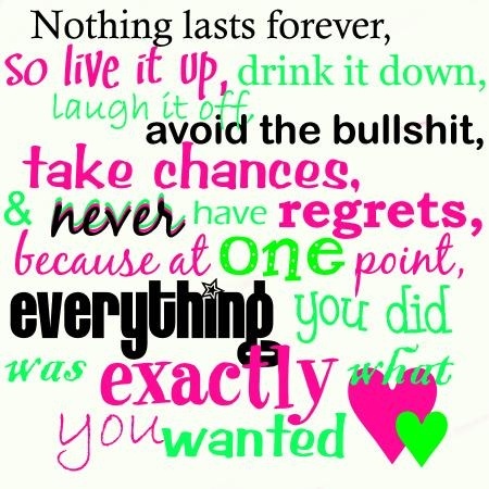 Nothing lasts forever, so live it up, drink it down, laugh it off, avoid the bullshit, take chances & never have regrets, because at one point ...