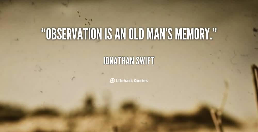 Observation is an old man’s memory. Jonathan Swift