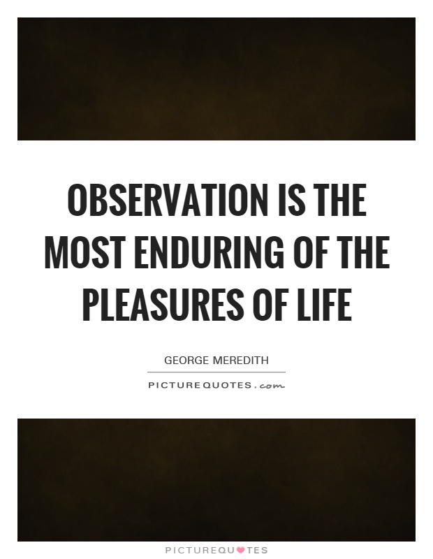 Observation is the most enduring of the pleasures of life. George Meredith