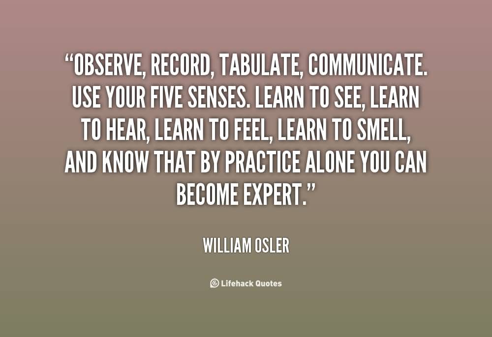 Observe, record, tabulate, communicate. Use your five senses. Learn to see, learn to hear, learn to feel, learn to smell, and know that by practice alone ... William Osler