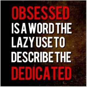 Obsessed is a word the lazy use to describe the dedicated